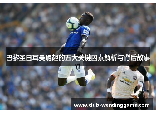 巴黎圣日耳曼崛起的五大关键因素解析与背后故事