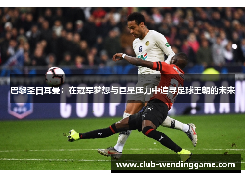 巴黎圣日耳曼：在冠军梦想与巨星压力中追寻足球王朝的未来