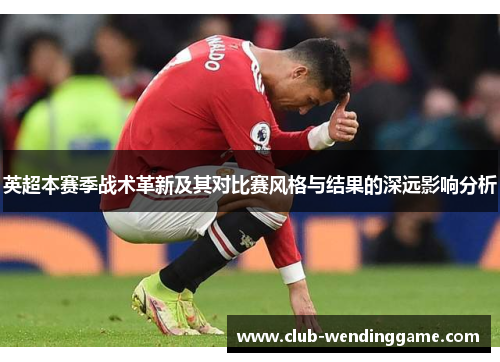 英超本赛季战术革新及其对比赛风格与结果的深远影响分析