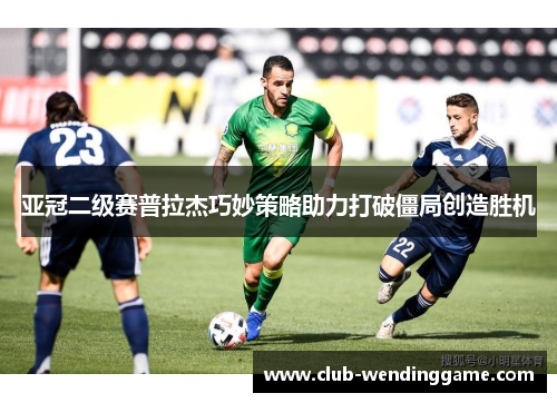 亚冠二级赛普拉杰巧妙策略助力打破僵局创造胜机