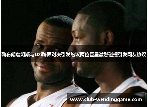 勒布朗詹姆斯与Uzi跨界对决引发热议两位巨星激烈碰撞引发网友热议