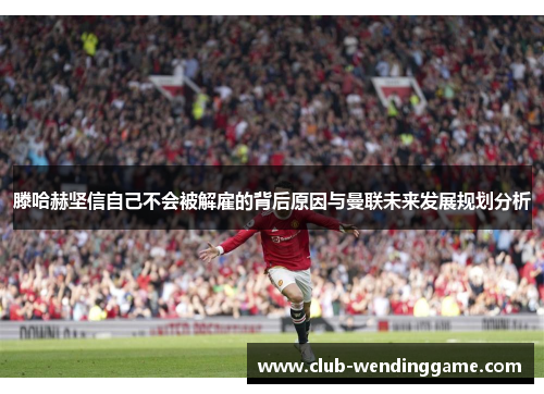 滕哈赫坚信自己不会被解雇的背后原因与曼联未来发展规划分析