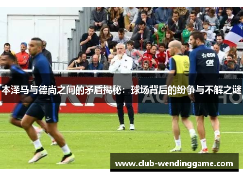 本泽马与德尚之间的矛盾揭秘：球场背后的纷争与不解之谜