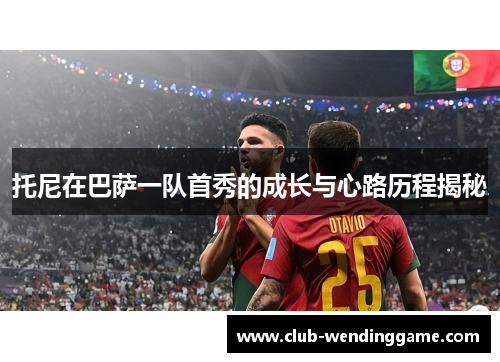 托尼在巴萨一队首秀的成长与心路历程揭秘