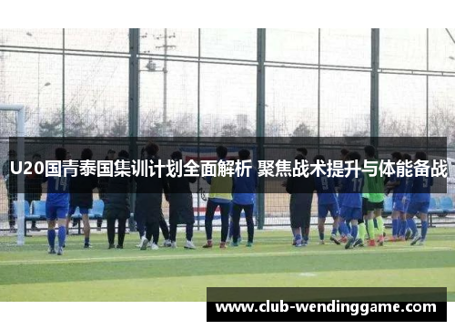 U20国青泰国集训计划全面解析 聚焦战术提升与体能备战