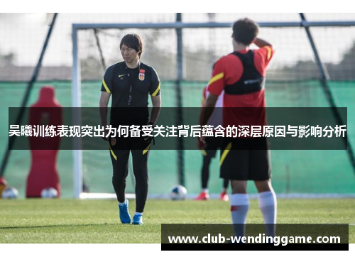 吴曦训练表现突出为何备受关注背后蕴含的深层原因与影响分析