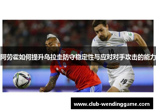 阿劳霍如何提升乌拉圭防守稳定性与应对对手攻击的能力