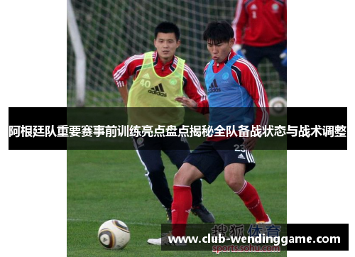 阿根廷队重要赛事前训练亮点盘点揭秘全队备战状态与战术调整