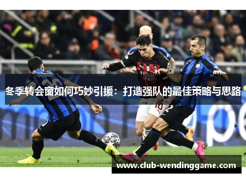 冬季转会窗如何巧妙引援：打造强队的最佳策略与思路