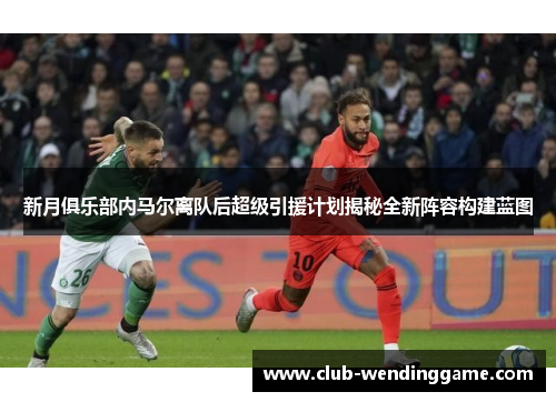 新月俱乐部内马尔离队后超级引援计划揭秘全新阵容构建蓝图