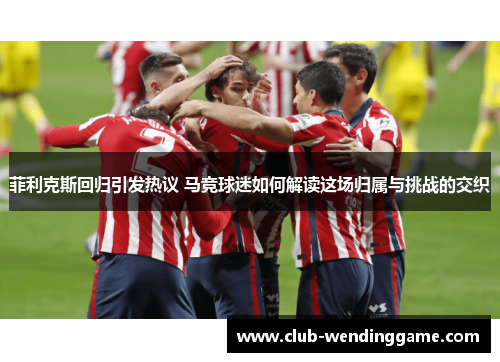 菲利克斯回归引发热议 马竞球迷如何解读这场归属与挑战的交织