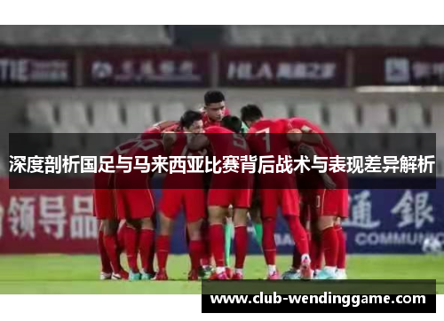 深度剖析国足与马来西亚比赛背后战术与表现差异解析
