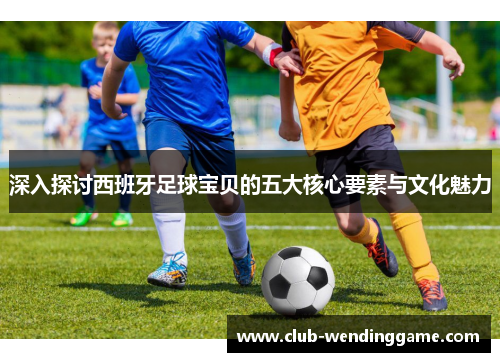 深入探讨西班牙足球宝贝的五大核心要素与文化魅力