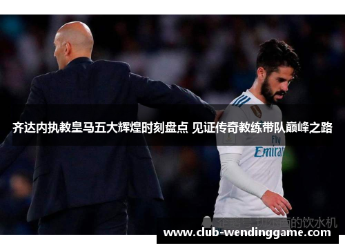 齐达内执教皇马五大辉煌时刻盘点 见证传奇教练带队巅峰之路