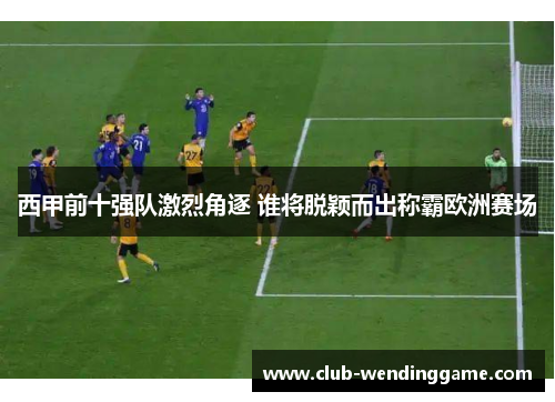 西甲前十强队激烈角逐 谁将脱颖而出称霸欧洲赛场