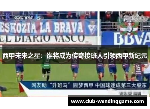 西甲未来之星：谁将成为传奇接班人引领西甲新纪元