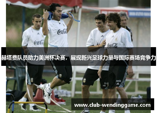 赫塔费队员助力美洲杯决赛,展现新兴足球力量与国际赛场竞争力 赫塔费队员助力美洲杯决赛,展现新兴足球力量与国际赛场竞争力