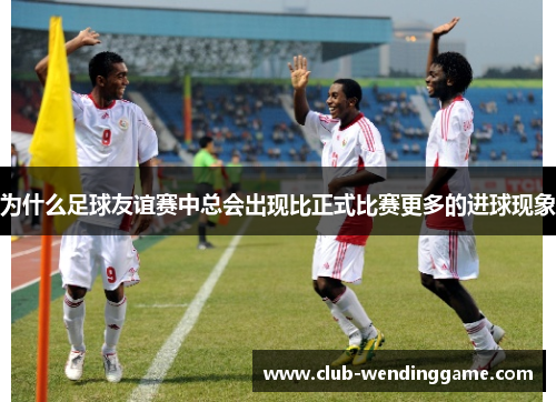 为什么足球友谊赛中总会出现比正式比赛更多的进球现象 为什么足球友谊赛中总会出现比正式比赛更多的进球现象