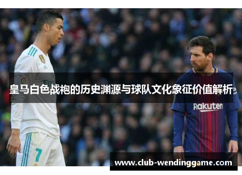 皇马白色战袍的历史渊源与球队文化象征价值解析 皇马白色战袍的历史渊源与球队文化象征价值解析