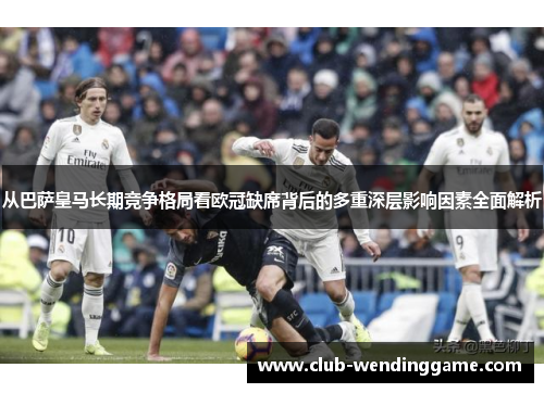 从巴萨皇马长期竞争格局看欧冠缺席背后的多重深层影响因素全面解析