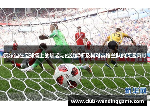 瓦尔迪在足球场上的崛起与成就解析及其对英格兰队的深远贡献