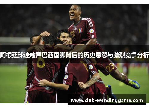 阿根廷球迷嘘声巴西国脚背后的历史恩怨与激烈竞争分析