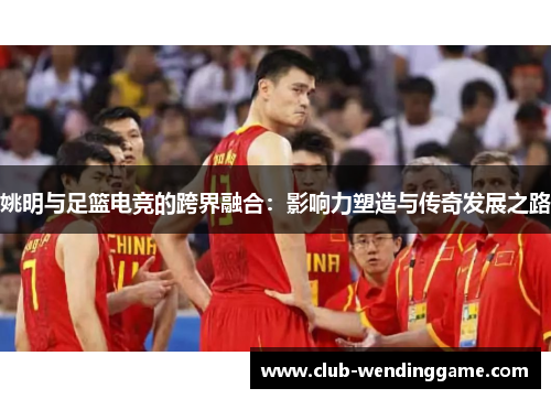 姚明与足篮电竞的跨界融合：影响力塑造与传奇发展之路