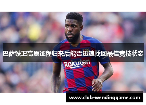 巴萨铁卫高原征程归来后能否迅速找回最佳竞技状态