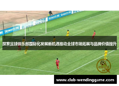 探索足球俱乐部国际化发展新机遇推动全球市场拓展与品牌价值提升