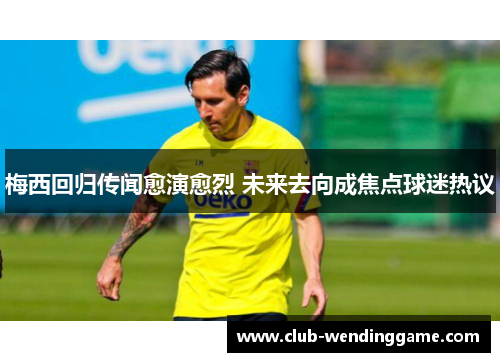 梅西回归传闻愈演愈烈 未来去向成焦点球迷热议 梅西回归传闻愈演愈烈 未来去向成焦点球迷热议