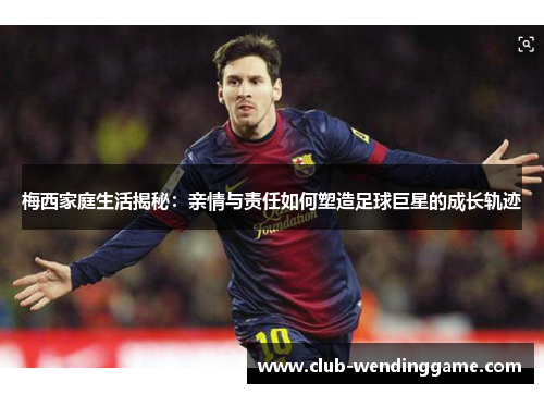 梅西家庭生活揭秘：亲情与责任如何塑造足球巨星的成长轨迹