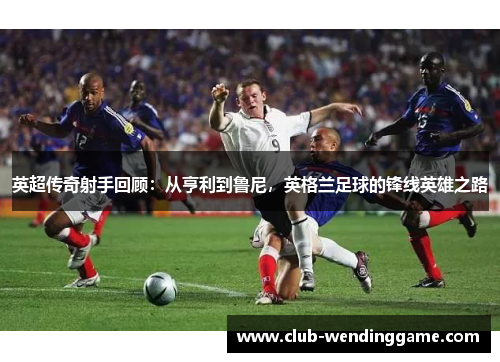 英超传奇射手回顾：从亨利到鲁尼，英格兰足球的锋线英雄之路