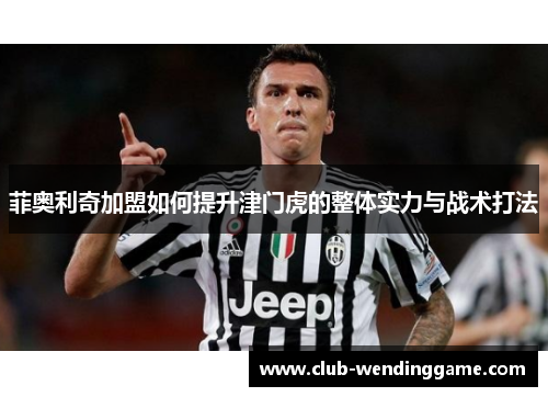 菲奥利奇加盟如何提升津门虎的整体实力与战术打法