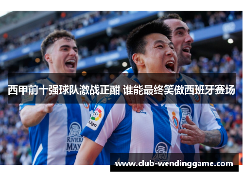 西甲前十强球队激战正酣 谁能最终笑傲西班牙赛场