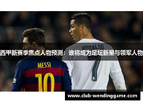 西甲新赛季焦点人物预测:谁将成为足坛新星与领军人物 西甲新赛季焦点人物预测:谁将成为足坛新星与领军人物