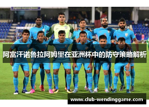 阿富汗诺鲁拉阿姆里在亚洲杯中的防守策略解析