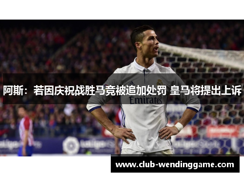 阿斯：若因庆祝战胜马竞被追加处罚 皇马将提出上诉